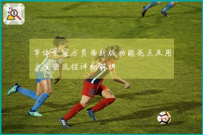 华体会官方页面新版功能亮点及用户注册流程详细解析