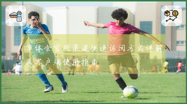 华体会官网渠道快速访问方式详解及客户端使用指南