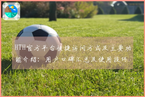 HTH官方平台快捷访问方式及主要功能介绍：用户口碑汇总及使用技巧分享