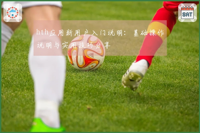 hth应用新用户入门说明：基础操作说明与实用技巧分享