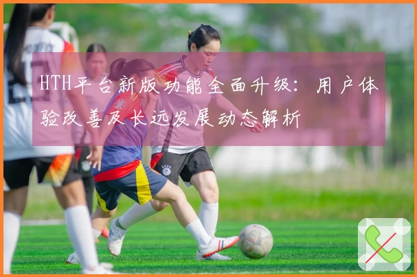 HTH平台新版功能全面升级：用户体验改善及长远发展动态解析